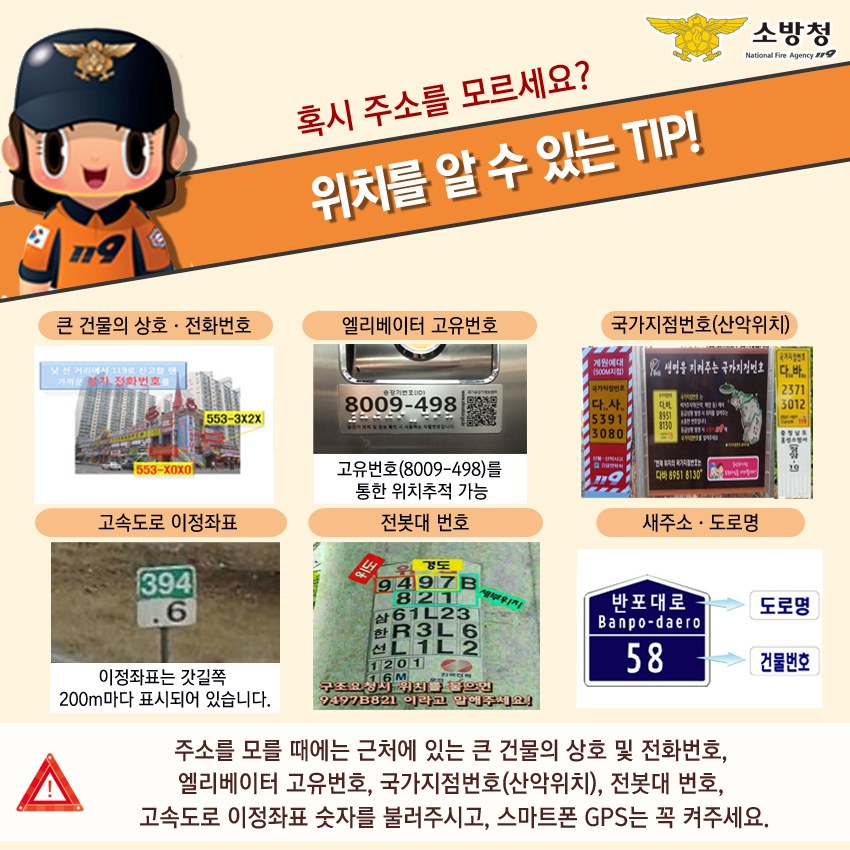 혹시 주소를 모르세요? 위치를 알 수 있는 TIP! 큰 건물의 상호·전화번호, 엘리베이터 고유번호, 국가지점번호(산악위치), 고속도로 이정좌표, 전봇대 번호, 새주소·도로명. 주소를 모를 때에는 근처에 있는 큰 건물의 상호 및 전화번호, 
    엘리베이터 고유번호, 국가지점번호(산악위치), 전봇대 번호, 고속도로 이정좌표 숫자를 불러주시고, 스마트폰 GPS는 꼭 켜주세요