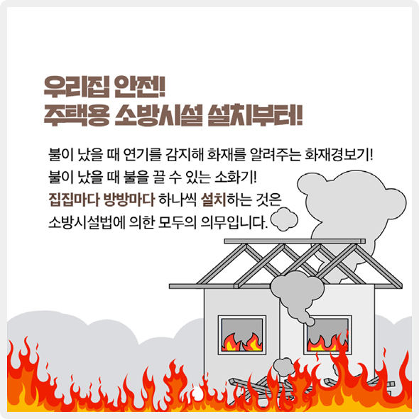 우리집 안전! 주택용 소방시설 설치부터! - 불이 났을 때 연기를 감지해 화재를 알려주는 화재경보기! 불이 났을 때 불을 끌 수 있는 소화기! 집집마다 방방마다 하나씩 설치하는 것은 소방시설법에 의한 모두의 의무입니다.