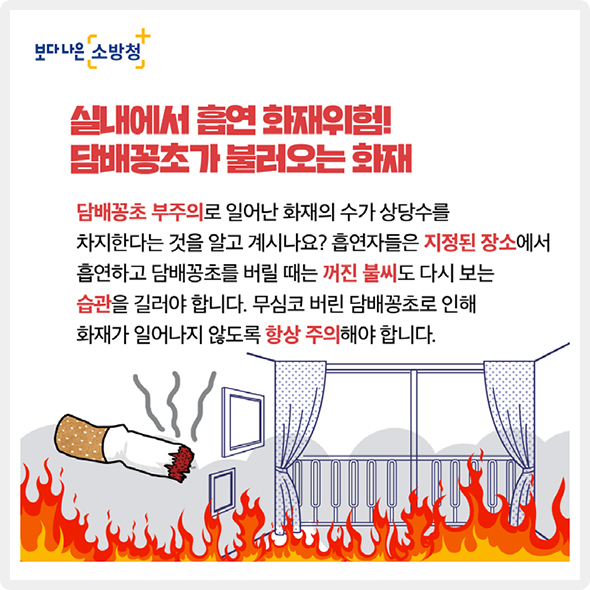 실내에서 흡연 화재위험! 담배꽁초가 불러오는 화재 - 담배꽁초 부주의로 일어난 화재의 수가 상당수를 차지한다는 것을 알고 계시나요? 흡연자들은 지정된 장소에서 흡연하고 담배꽁초를 버릴 때는 꺼진 불씨도 다시 보는 습관을 길러야 합니다. 무심코 버린 담배꽁초로 인해 화재가 일어나지 않도록 항상 주의해야 합니다.