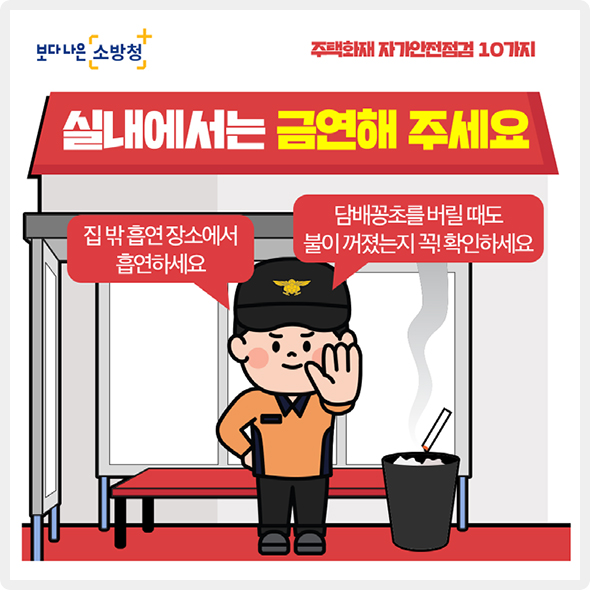 실내에서는 금연해 주세요. 집 밖 흡연장소에서 흡연하세요. 담배꽁초를 버릴 대도 불이 꺼졌는지 꼭! 확인한세요.